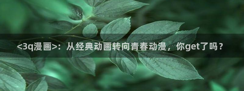 汗汗漫画sss：<3q漫画>：从经典动画转向青春动漫，你get了吗？